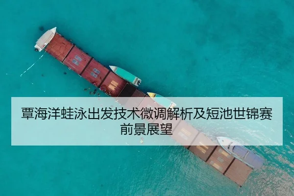 覃海洋蛙泳出发技术微调解析及短池世锦赛前景展望