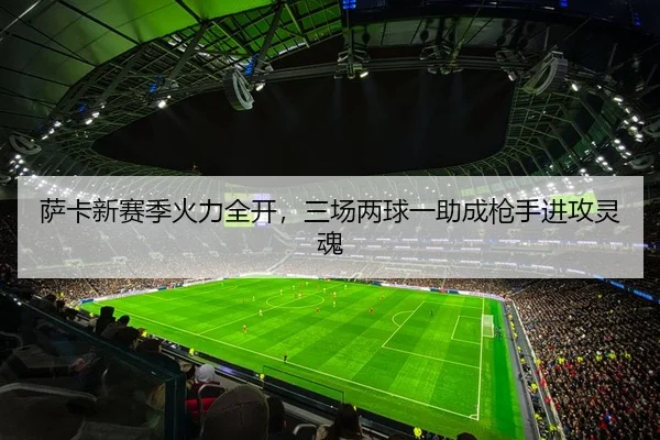 萨卡新赛季火力全开，三场两球一助成枪手进攻灵魂