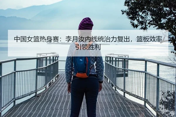 中国女篮热身赛：李月汝内线统治力复出，篮板效率引领胜利