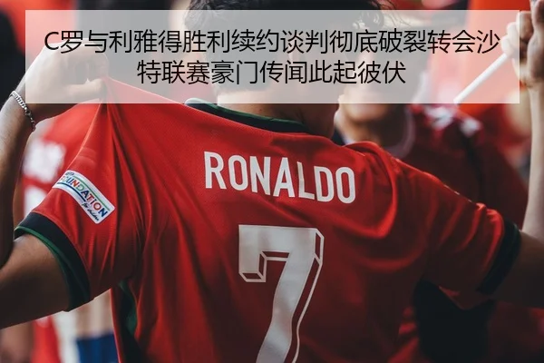 C罗与利雅得胜利续约谈判彻底破裂转会沙特联赛豪门传闻此起彼伏
